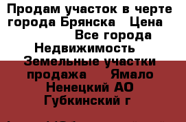 Продам участок в черте города Брянска › Цена ­ 800 000 - Все города Недвижимость » Земельные участки продажа   . Ямало-Ненецкий АО,Губкинский г.